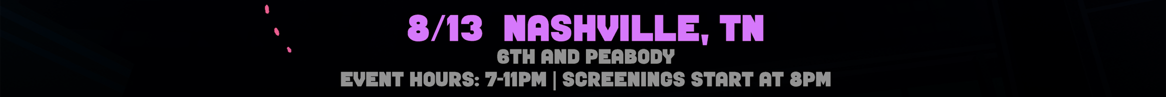 8/13 Nashville, TN. At 6th And Peabody.  Event Hours are 7 to 11pm, Screenings start at 8 pm. Select for venue details to open in a new tab.