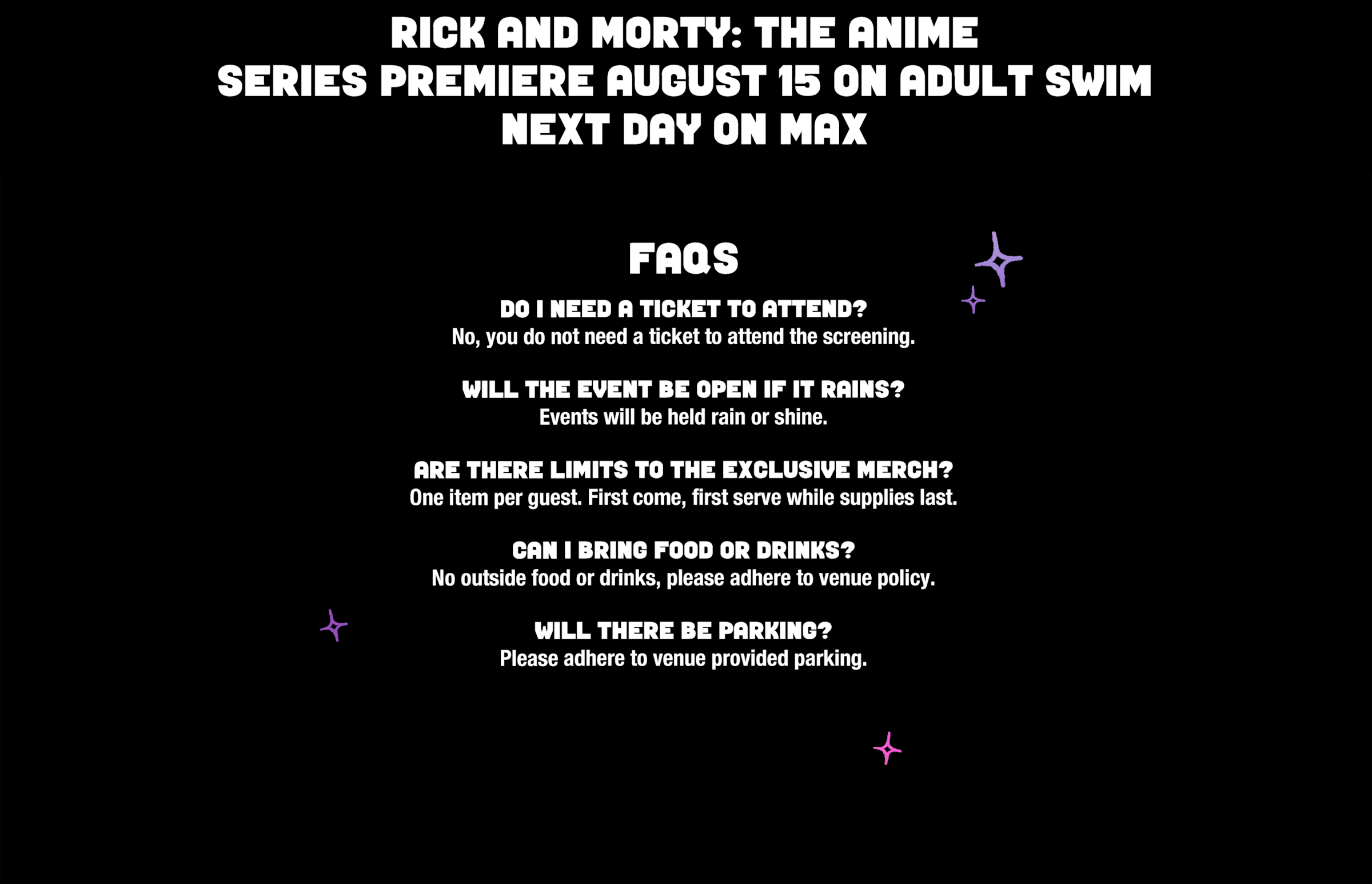 Rick and Morty: The Anime Series Premiere August 15 on Adult Swim. Next Day on Max. FAQs.  Do I need a ticket to attend? No, you do not need a ticket to attend the screening.    Will the event be open if it rains?  Events will be held rain or shine.    Are there limits to the exclusive merch?  One item per guest. First come, first serve while supplies last.    Can I bring food or drinks?  No outside food or drinks, please adhere to venue policy.   Will there be parking?  Please adhere to venue provided parking.