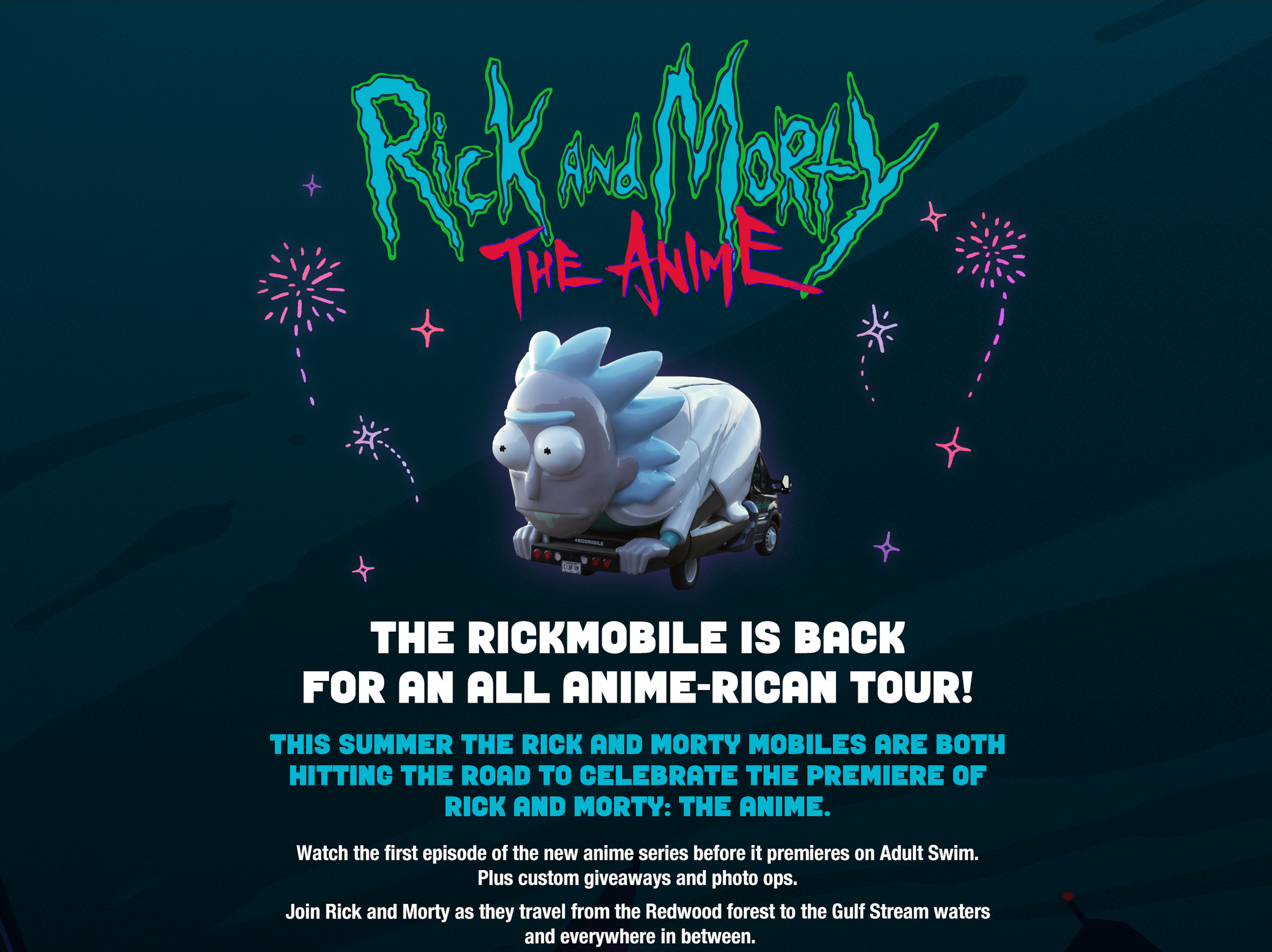 The Rickmobile is back for an all Anime-rican tour!    This summer the Rick and Morty Mobiles are both hitting the road to celebrate the premiere of Rick and Morty: The Anime.    Watch the first episode of the new anime series before it premieres on adult swim. Plus score custom giveaways and photo ops.   Join Rick and Morty as they travel from the Redwood Forest to the Gulf Stream waters and everywhere in between.  
